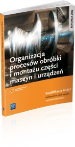 Organizacja procesów obróbki i montażu części maszyn i urządzeń. Kwalifikacja  M.44.1. Podręcznik do nauki zawodu technik mechanik. Szkoły ponadgimnazjalne