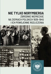 Nie tylko Norymberga... Zbrodnie niemieckie na ziemiach polskich 1939-1945 i ich powojenne rozliczenia